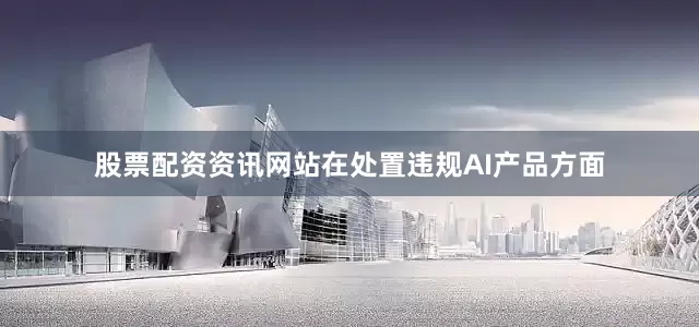 股票配资资讯网站在处置违规AI产品方面