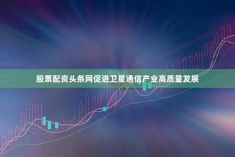 股票配资头条网促进卫星通信产业高质量发展