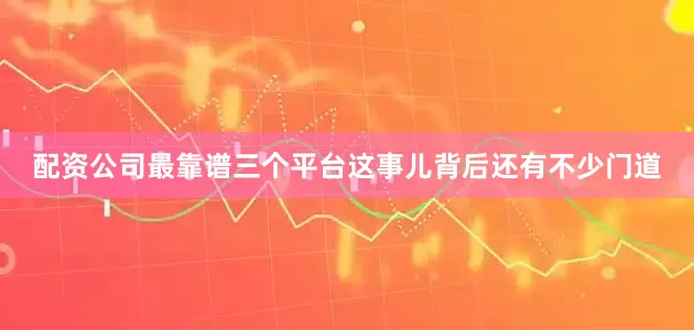 配资公司最靠谱三个平台这事儿背后还有不少门道